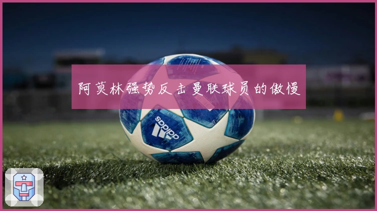 阿莫林强势反击曼联球员的傲慢