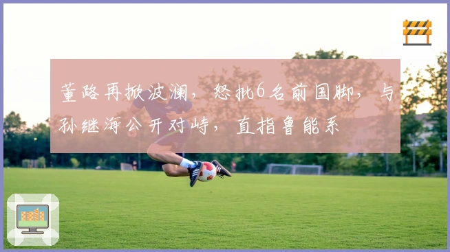 董路再掀波澜，怒批6名前国脚，与孙继海公开对峙，直指鲁能系