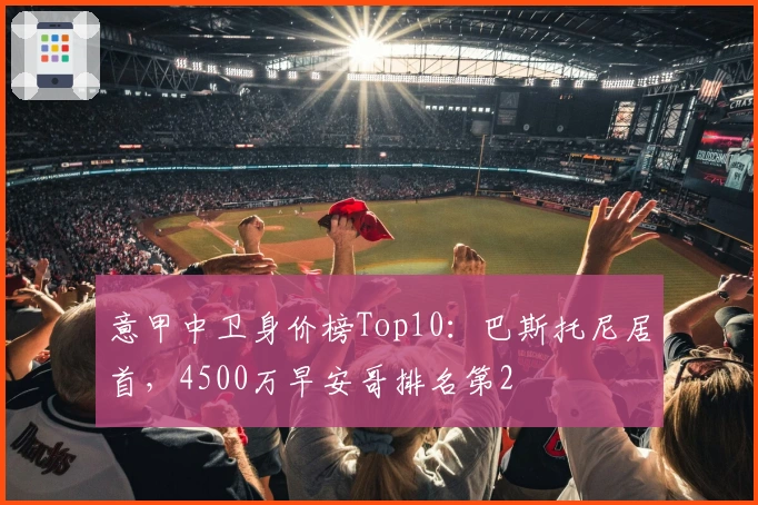 意甲中卫身价榜Top10：巴斯托尼居首，4500万早安哥排名第2
