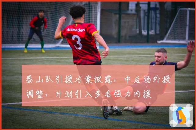 泰山队引援方案披露，中后场外援调整，计划引入多名强力内援