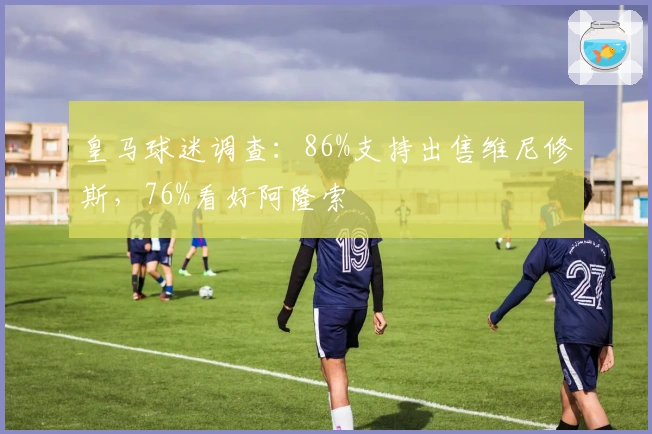 皇马球迷调查：86%支持出售维尼修斯，76%看好阿隆索