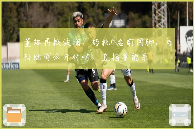 董路再掀波澜，怒批6名前国脚，与孙继海公开对峙，直指鲁能系