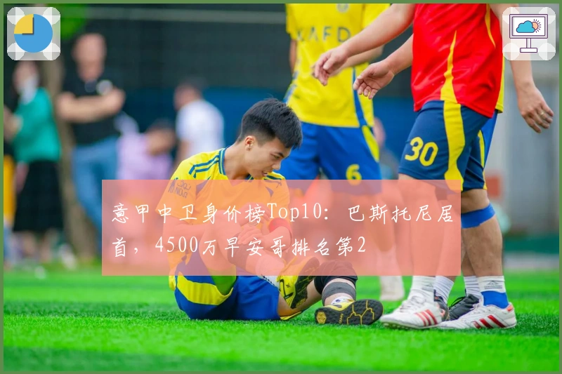 意甲中卫身价榜Top10：巴斯托尼居首，4500万早安哥排名第2